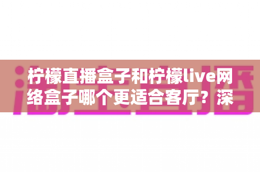 柠檬直播盒子和柠檬live网络盒子哪个更适合客厅?深度对比帮你选对客厅观影神器 柠檬直播盒子和柠檬live网络盒子哪个更适合客厅?深度对比帮你选对客厅观影神器