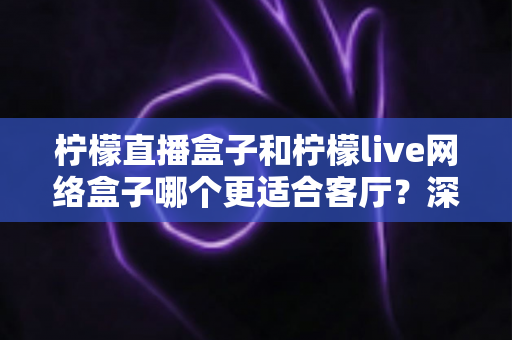 柠檬直播盒子和柠檬live网络盒子哪个更适合客厅?深度对比帮你选对客厅观影神器 柠檬直播盒子和柠檬live网络盒子哪个更适合客厅?深度对比帮你选对客厅观影神器