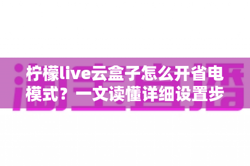 柠檬live云盒子怎么开省电模式?一文读懂详细设置步骤与省电技巧全攻略 柠檬live云盒子怎么开省电模式?一文读懂详细设置步骤与省电技巧全攻略