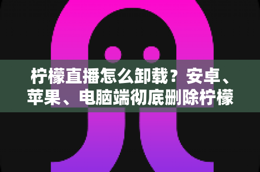 柠檬直播怎么卸载?安卓、苹果、电脑端彻底删除柠檬直播的保姆级教程与常见问题全解析 柠檬直播怎么卸载?安卓、苹果、电脑端彻底删除柠檬直播的保姆级教程与常见问题全解析