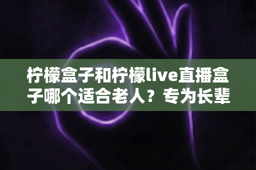 柠檬盒子和柠檬live直播盒子哪个适合老人？专为长辈量身打造的选购指南