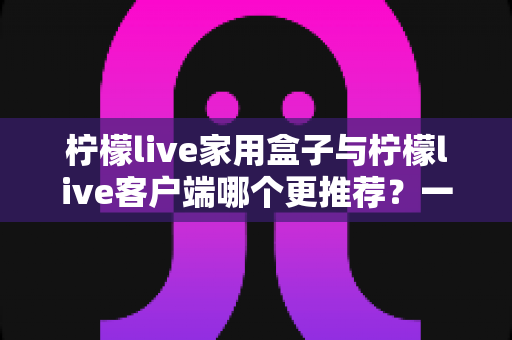柠檬live家用盒子与柠檬live客户端哪个更推荐?一文读懂两种方案的优缺点与选购建议 柠檬live家用盒子与柠檬live客户端哪个更推荐?一文读懂两种方案的优缺点与选购建议