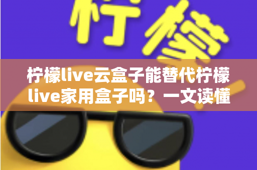 柠檬live云盒子能替代柠檬live家用盒子吗？一文读懂两者差异与选购指南