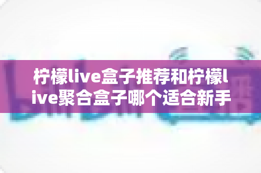 柠檬live盒子推荐和柠檬live聚合盒子哪个适合新手？一篇看懂的对比评测与入门指南