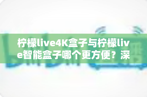 柠檬live4K盒子与柠檬live智能盒子哪个更方便？深度对比评测帮你一次选对家庭影音盒子