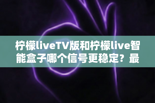 柠檬liveTV版和柠檬live智能盒子哪个信号更稳定？最全信号稳定性深度对比评测指南