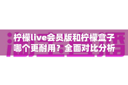 柠檬live会员版和柠檬盒子哪个更耐用？全面对比分析与实用选购指南