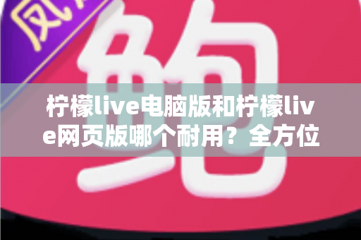 柠檬live电脑版和柠檬live网页版哪个耐用？全方位对比分析助你做出最佳选择