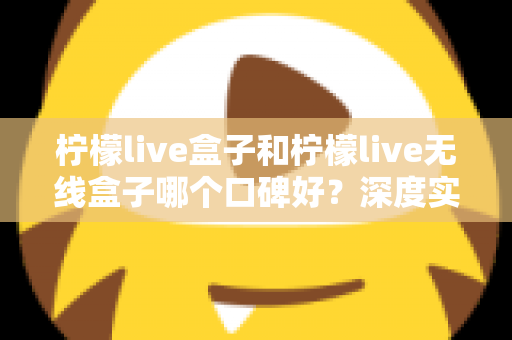 柠檬live盒子和柠檬live无线盒子哪个口碑好?深度实测对比帮你避开选购误区 柠檬live盒子和柠檬live无线盒子哪个口碑好?深度实测对比帮你避开选购误区
