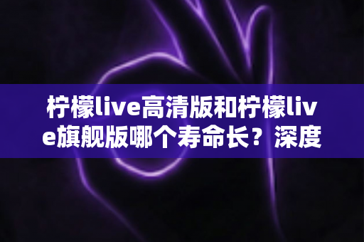 柠檬live高清版和柠檬live旗舰版哪个寿命长?深度解析两款设备的耐用性差异与选购指南 柠檬live高清版和柠檬live旗舰版哪个寿命长?深度解析两款设备的耐用性差异与选购指南