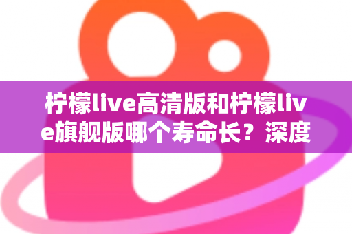 柠檬live高清版和柠檬live旗舰版哪个寿命长?深度解析两款设备的耐用性差异与选购指南 柠檬live高清版和柠檬live旗舰版哪个寿命长?深度解析两款设备的耐用性差异与选购指南