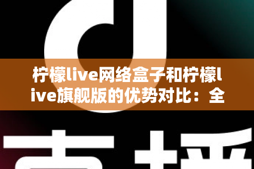 柠檬live网络盒子和柠檬live旗舰版的优势对比:全面解析两款设备的差异,帮你选出最适合自己的观影利器 柠檬live网络盒子和柠檬live旗舰版的优势对比:全面解析两款设备的差异,帮你选出最适合自己的观影利器