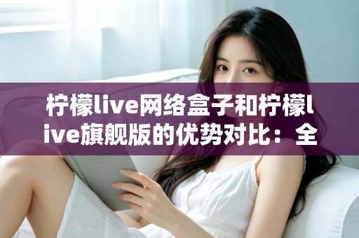 柠檬live网络盒子和柠檬live旗舰版的优势对比:全面解析两款设备的差异,帮你选出最适合自己的观影利器 柠檬live网络盒子和柠檬live旗舰版的优势对比:全面解析两款设备的差异,帮你选出最适合自己的观影利器