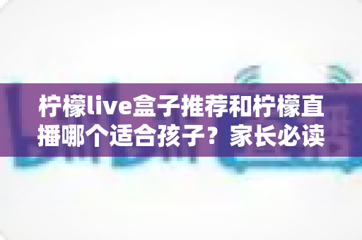 柠檬live盒子推荐和柠檬直播哪个适合孩子?家长必读的选择指南与安全使用建议 柠檬live盒子推荐和柠檬直播哪个适合孩子?家长必读的选择指南与安全使用建议