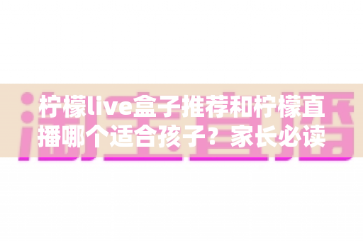 柠檬live盒子推荐和柠檬直播哪个适合孩子？家长必读的选择指南与安全使用建议