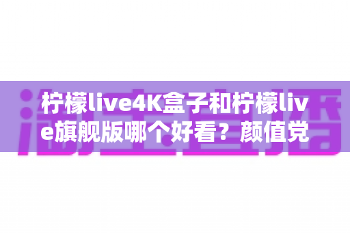 柠檬live4K盒子和柠檬live旗舰版哪个好看?颜值党必读的外观设计全面对比指南 柠檬live4K盒子和柠檬live旗舰版哪个好看?颜值党必读的外观设计全面对比指南