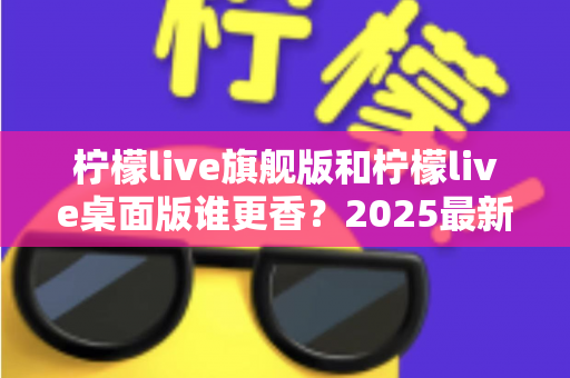 柠檬live旗舰版和柠檬live桌面版谁更香？2025最新深度对比评测，帮你选出最适合自己的版本