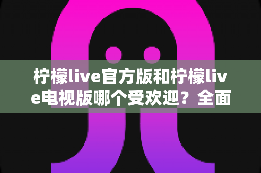 柠檬live官方版和柠檬live电视版哪个受欢迎?全面对比分析与选购指南 柠檬live官方版和柠檬live电视版哪个受欢迎?全面对比分析与选购指南
