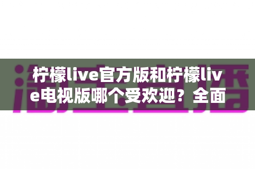 柠檬live官方版和柠檬live电视版哪个受欢迎？全面对比分析与选购指南