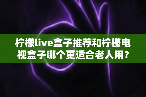 柠檬live盒子推荐和柠檬电视盒子哪个更适合老人用?给父母选电视盒子的实用指南 柠檬live盒子推荐和柠檬电视盒子哪个更适合老人用?给父母选电视盒子的实用指南