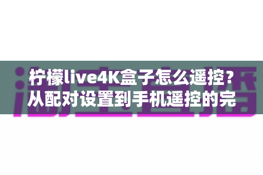 柠檬live4K盒子怎么遥控?从配对设置到手机遥控的完整操作指南与故障排查技巧 柠檬live4K盒子怎么遥控?从配对设置到手机遥控的完整操作指南与故障排查技巧