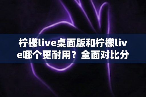 柠檬live桌面版和柠檬live哪个更耐用?全面对比分析帮你选对版本 柠檬live桌面版和柠檬live哪个更耐用?全面对比分析帮你选对版本