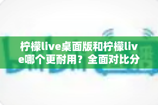 柠檬live桌面版和柠檬live哪个更耐用？全面对比分析帮你选对版本