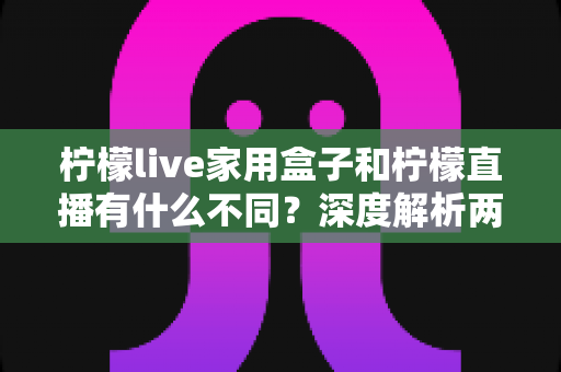 柠檬live家用盒子和柠檬直播有什么不同?深度解析两者区别、功能对比与选购指南 柠檬live家用盒子和柠檬直播有什么不同?深度解析两者区别、功能对比与选购指南