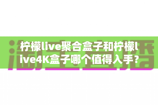柠檬live聚合盒子和柠檬live4K盒子哪个值得入手?2025年最新选购对比指南与深度测评 柠檬live聚合盒子和柠檬live4K盒子哪个值得入手?2025年最新选购对比指南与深度测评
