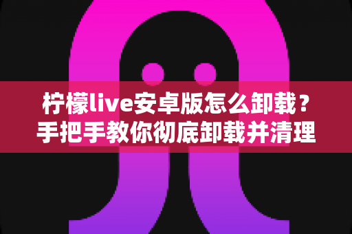 柠檬live安卓版怎么卸载?手把手教你彻底卸载并清理残留的完整攻略 柠檬live安卓版怎么卸载?手把手教你彻底卸载并清理残留的完整攻略