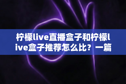 柠檬live直播盒子和柠檬live盒子推荐怎么比？一篇文章帮你理清选购思路与对比方法
