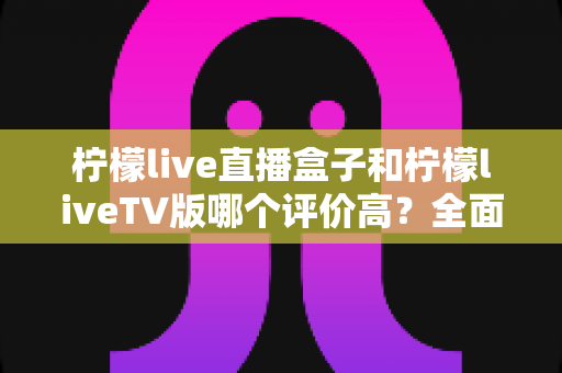 柠檬live直播盒子和柠檬liveTV版哪个评价高？全面口碑对比与选购指南