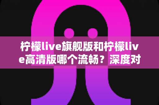 柠檬live旗舰版和柠檬live高清版哪个流畅？深度对比测评帮你选出最顺滑的版本
