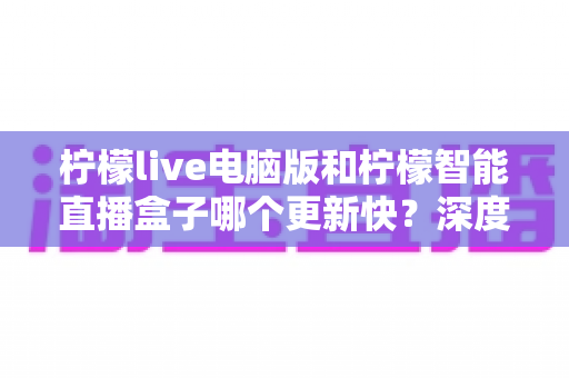 柠檬live电脑版和柠檬智能直播盒子哪个更新快？深度对比解析帮你做出明智选择
