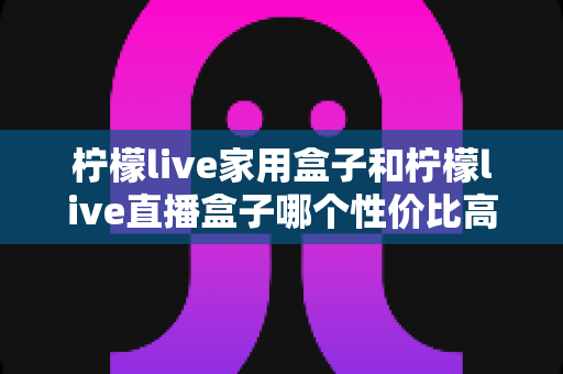柠檬live家用盒子和柠檬live直播盒子哪个性价比高？选购前必看的深度对比指南