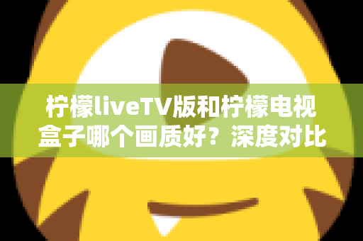 柠檬liveTV版和柠檬电视盒子哪个画质好？深度对比帮你选出更清晰的家庭观影方案