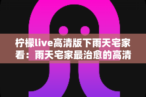 柠檬live高清版下雨天宅家看:雨天宅家最治愈的高清观影休闲新方式 柠檬live高清版下雨天宅家看:雨天宅家最治愈的高清观影休闲新方式
