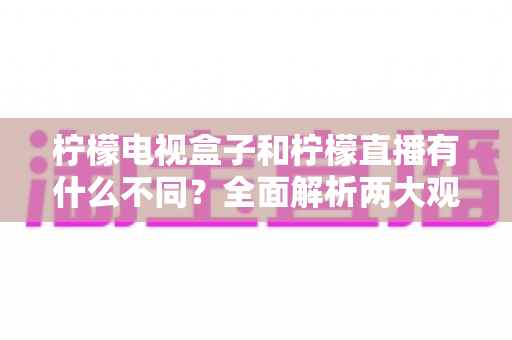 柠檬电视盒子和柠檬直播有什么不同？全面解析两大观影方案的核心区别与选择指南
