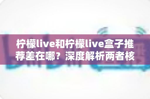 柠檬live和柠檬live盒子推荐差在哪?深度解析两者核心区别与选购指南 柠檬live和柠檬live盒子推荐差在哪?深度解析两者核心区别与选购指南