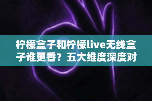 柠檬盒子和柠檬live无线盒子谁更香？五大维度深度对比评测，看完再买不踩坑！
