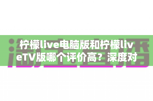 柠檬live电脑版和柠檬liveTV版哪个评价高？深度对比解析帮你选出最适合自己的版本