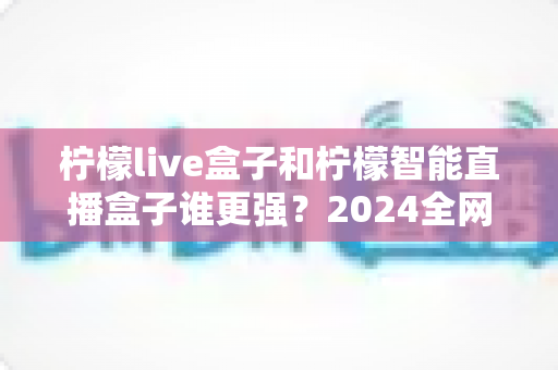 柠檬live盒子和柠檬智能直播盒子谁更强？2024全网深度对比评测，看完再买不踩坑