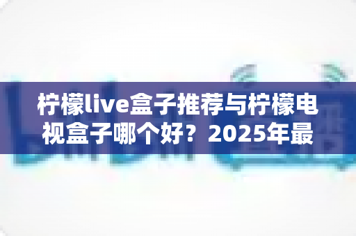 柠檬live盒子推荐与柠檬电视盒子哪个好?2025年最全选购指南与深度对比评测 柠檬live盒子推荐与柠檬电视盒子哪个好?2025年最全选购指南与深度对比评测