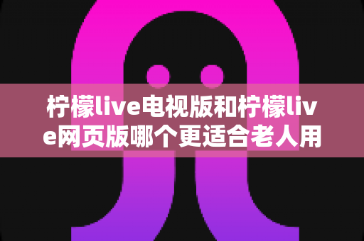柠檬live电视版和柠檬live网页版哪个更适合老人用？全方位对比解析，帮长辈轻松找到最省心的观看方式