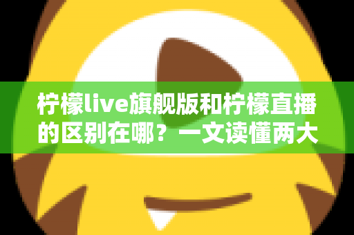柠檬live旗舰版和柠檬直播的区别在哪？一文读懂两大版本的功能差异与选择指南