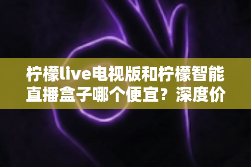 柠檬live电视版和柠檬智能直播盒子哪个便宜?深度价格对比与省钱选购指南 柠檬live电视版和柠檬智能直播盒子哪个便宜?深度价格对比与省钱选购指南