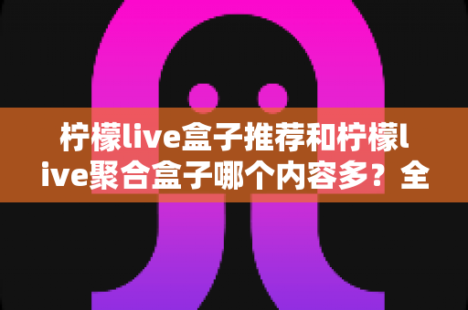 柠檬live盒子推荐和柠檬live聚合盒子哪个内容多？全面对比解析与选购指南
