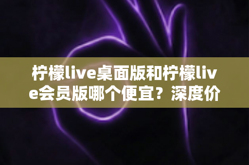 柠檬live桌面版和柠檬live会员版哪个便宜？深度价格对比与选购指南帮你省到底