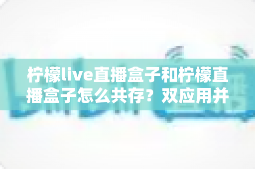 柠檬live直播盒子和柠檬直播盒子怎么共存？双应用并行安装与使用的全攻略指南