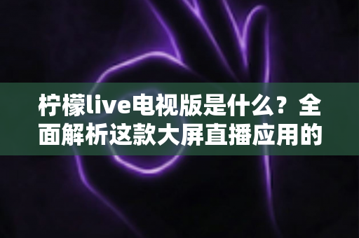 柠檬live电视版是什么？全面解析这款大屏直播应用的功能、安装与使用指南